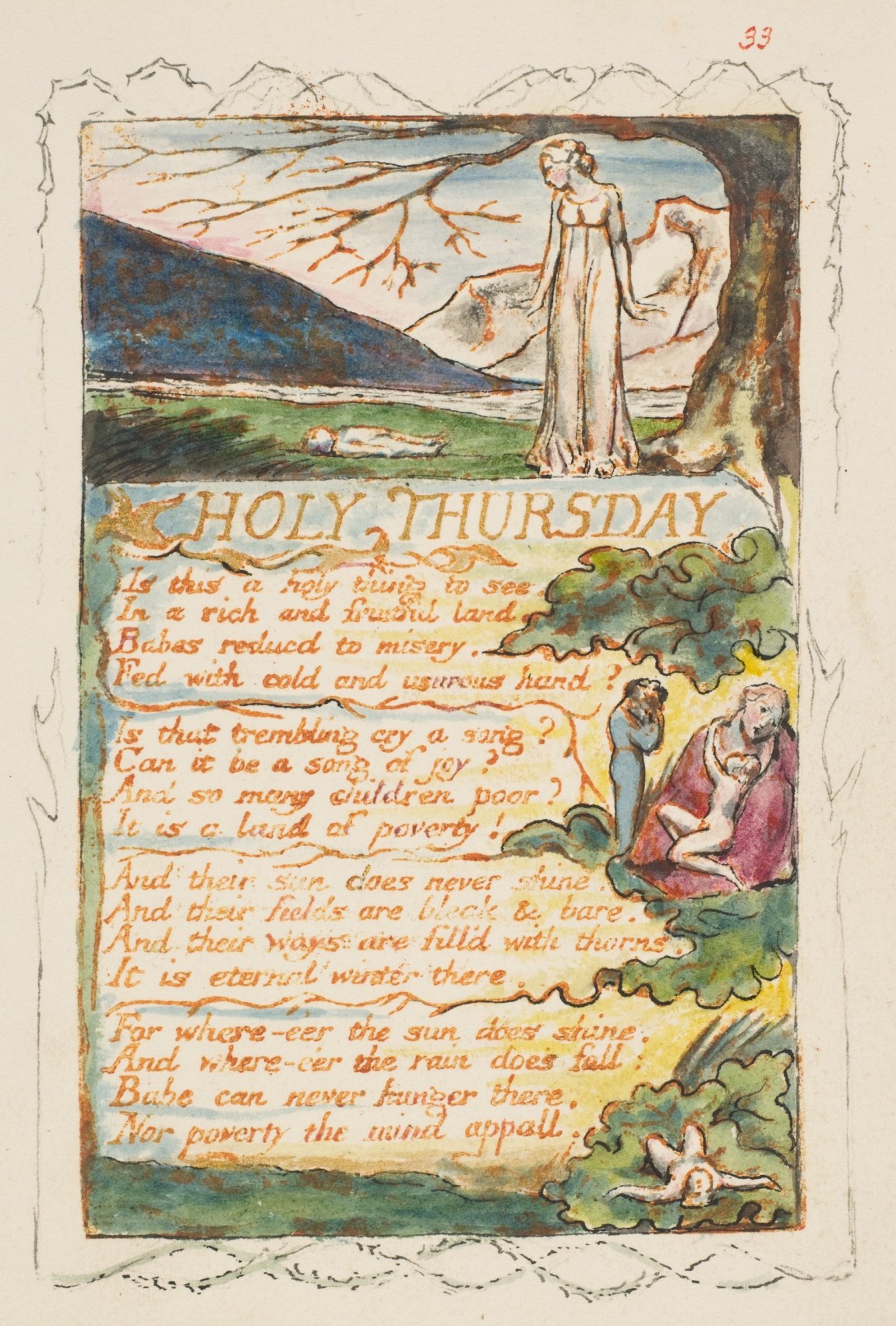 William Blake's watercolor illustrated text of his poem Holy Thursday: Is this a holy thing to see, In a rich and fruitful land, Babes reduced to misery, Fed with cold and usurous hand? Is that trembling cry a song? Can it be a song of joy? And so many children poor? It is a land of poverty! And their sun does never shine. And their fields are bleak and bare. And their ways are fill'd with thorns. It is eternal winter there. For wherever the sun does shine, And wherever the rain does fall: Babe can never hunger there, Nor poverty the mind appall.